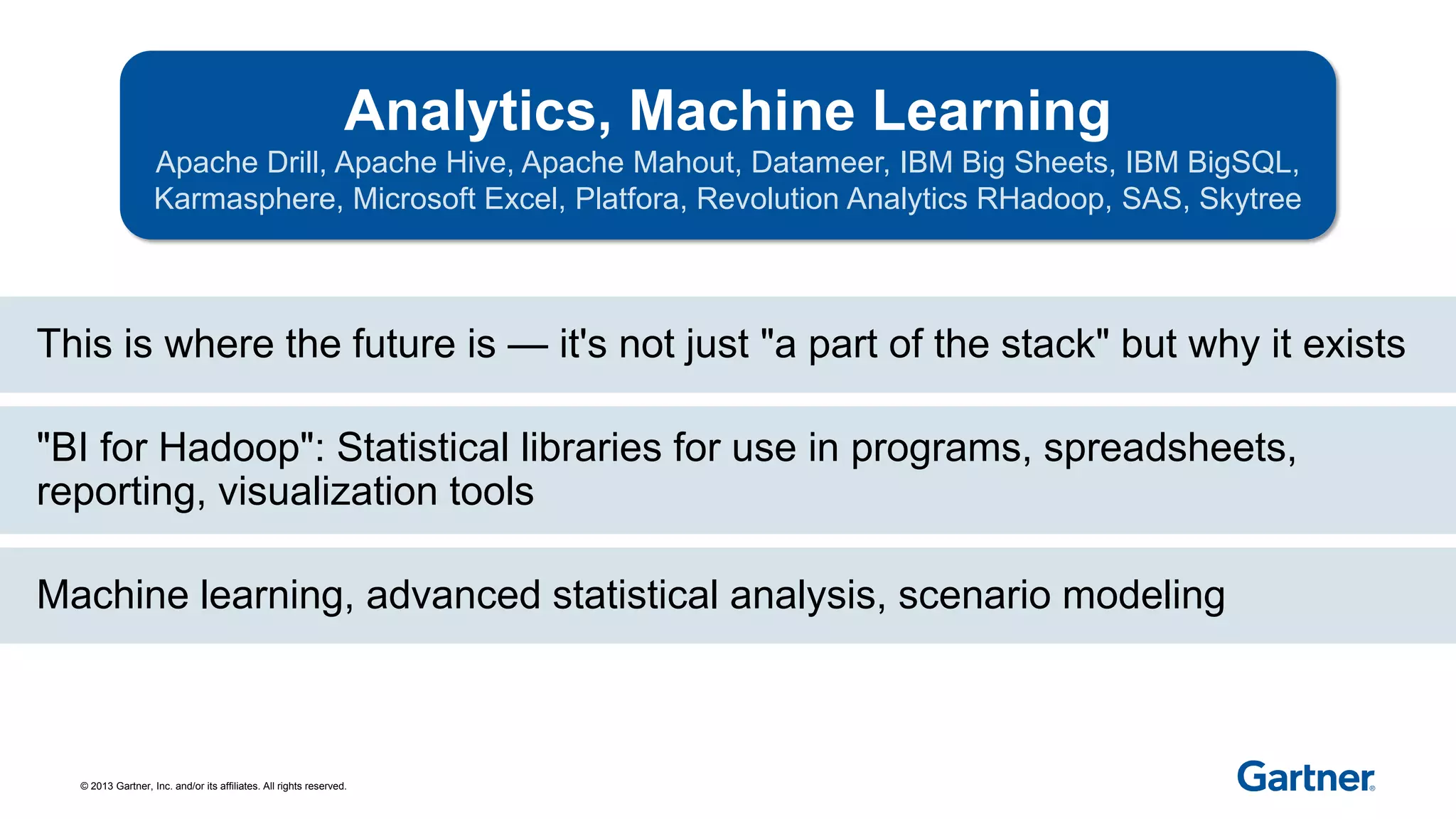 © 2013 Gartner, Inc. and/or its affiliates. All rights reserved.
Analytics, Machine Learning
Apache Drill, Apache Hive, Apache Mahout, Datameer, IBM Big Sheets, IBM BigSQL,
Karmasphere, Microsoft Excel, Platfora, Revolution Analytics RHadoop, SAS, Skytree
This is where the future is — it's not just "a part of the stack" but why it exists
Machine learning, advanced statistical analysis, scenario modeling
"BI for Hadoop": Statistical libraries for use in programs, spreadsheets,
reporting, visualization tools
 