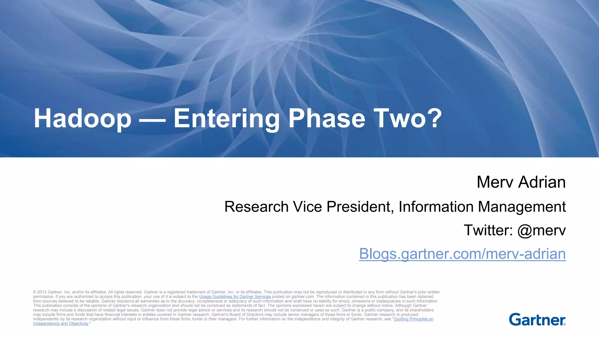 © 2013 Gartner, Inc. and/or its affiliates. All rights reserved. Gartner is a registered trademark of Gartner, Inc. or its affiliates. This publication may not be reproduced or distributed in any form without Gartner's prior written
permission. If you are authorized to access this publication, your use of it is subject to the Usage Guidelines for Gartner Services posted on gartner.com. The information contained in this publication has been obtained
from sources believed to be reliable. Gartner disclaims all warranties as to the accuracy, completeness or adequacy of such information and shall have no liability for errors, omissions or inadequacies in such information.
This publication consists of the opinions of Gartner's research organization and should not be construed as statements of fact. The opinions expressed herein are subject to change without notice. Although Gartner
research may include a discussion of related legal issues, Gartner does not provide legal advice or services and its research should not be construed or used as such. Gartner is a public company, and its shareholders
may include firms and funds that have financial interests in entities covered in Gartner research. Gartner's Board of Directors may include senior managers of these firms or funds. Gartner research is produced
independently by its research organization without input or influence from these firms, funds or their managers. For further information on the independence and integrity of Gartner research, see "Guiding Principles on
Independence and Objectivity."
Merv Adrian
Research Vice President, Information Management
Twitter: @merv
Blogs.gartner.com/merv-adrian
Hadoop — Entering Phase Two?
 
