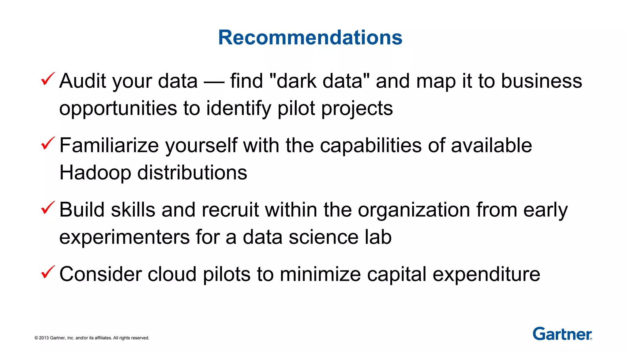 © 2013 Gartner, Inc. and/or its affiliates. All rights reserved.
Recommendations
 Audit your data — find "dark data" and map it to business
opportunities to identify pilot projects
 Familiarize yourself with the capabilities of available
Hadoop distributions
 Build skills and recruit within the organization from early
experimenters for a data science lab
 Consider cloud pilots to minimize capital expenditure
 