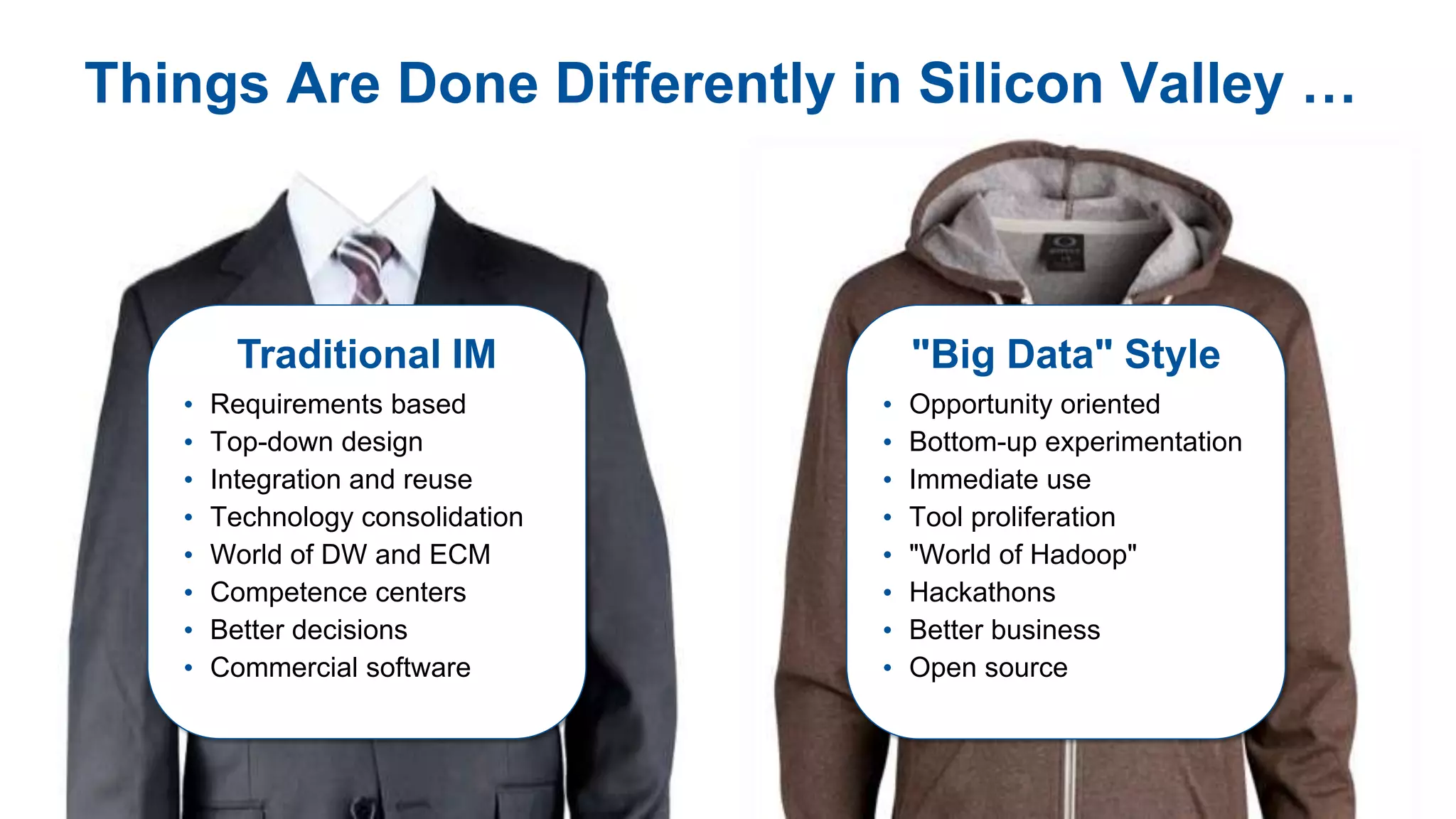 © 2013 Gartner, Inc. and/or its affiliates. All rights reserved.
Things Are Done Differently in Silicon Valley …
Traditional IM
• Requirements based
• Top-down design
• Integration and reuse
• Technology consolidation
• World of DW and ECM
• Competence centers
• Better decisions
• Commercial software
"Big Data" Style
• Opportunity oriented
• Bottom-up experimentation
• Immediate use
• Tool proliferation
• "World of Hadoop"
• Hackathons
• Better business
• Open source
 