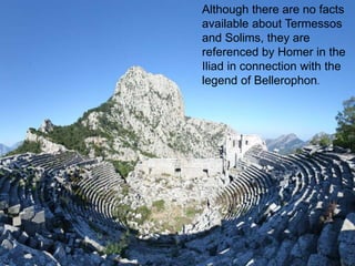 Although there are no facts 
available about Termessos 
and Solims, they are 
referenced by Homer in the 
Iliad in connection with the 
legend of Bellerophon. 
 