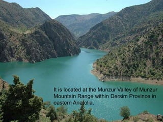 It is located at the Munzur Valley of Munzur 
Mountain Range within Dersim Province in 
eastern Anatolia. 
 