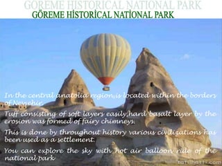 In the central anatolia region,is located within the borders 
of Nevşehir. 
Tuff consisting of soft layers easily,hard basalt layer by the 
erosion was formed of fairy chimneys. 
This is done by throughout history various civilizations has 
been used as a settlement. 
You can explore the sky with hot air balloon ride of the 
national park 
 