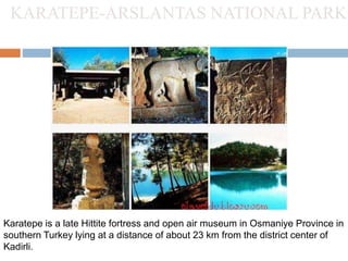KARATEPE-ARSLANTAS NATIONAL PARK 
Karatepe is a late Hittite fortress and open air museum in Osmaniye Province in 
southern Turkey lying at a distance of about 23 km from the district center of 
Kadirli. 
 