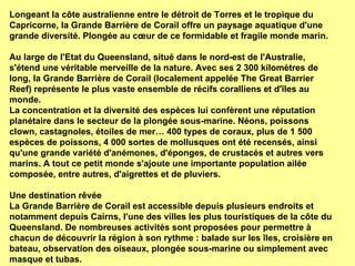 Longeant la côte australienne entre le détroit de Torres et le tropique du Capricorne, la Grande Barrière de Corail offre un paysage aquatique d'une grande diversité. Plongée au cœur de ce formidable et fragile monde marin.  Au large de l'Etat du Queensland, situé dans le nord-est de l'Australie, s'étend une véritable merveille de la nature. Avec ses 2 300 kilomètres de long, la Grande Barrière de Corail (localement appelée The Great Barrier Reef) représente le plus vaste ensemble de récifs coralliens et d'îles au monde.  La concentration et la diversité des espèces lui confèrent une réputation planétaire dans le secteur de la plongée sous-marine. Néons, poissons clown, castagnoles, étoiles de mer… 400 types de coraux, plus de 1 500 espèces de poissons, 4 000 sortes de mollusques ont été recensés, ainsi qu'une grande variété d'anémones, d'éponges, de crustacés et autres vers marins. A tout ce petit monde s'ajoute une importante population ailée composée, entre autres, d'aigrettes et de pluviers. Une destination rêvée  La Grande Barrière de Corail est accessible depuis plusieurs endroits et notamment depuis Cairns, l'une des villes les plus touristiques de la côte du Queensland. De nombreuses activités sont proposées pour permettre à chacun de découvrir la région à son rythme : balade sur les îles, croisière en bateau, observation des oiseaux, plongée sous-marine ou simplement avec masque et tubas. 