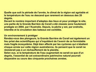 Quelle que soit la période de l'année, le climat de la région est agréable et la température de l'eau ne descend que rarement en dessous des 20 degrés.  Devant le nombre important d'adeptes des lieux et pour protéger le site, une partie de la Grande Barrière de Corail a été classée zone hautement protégée en 2004, par l'Australie. Depuis, la pêche y est, par endroits, interdite et la circulation des bateaux est contôlée. Un environnement à protéger Rendez-vous des plongeurs, la Grande Barrière de Corail est également un lieu prisé des scientifiques qui s'inquiètent de l'avenir de ce formidable mais fragile écosystème. Déjà bien affecté par les cyclones qui s'abattent chaque année sur cette région australienne, ils pensent que le corail ne résisterait pas à un réchauffement de la planète.  Selon eux, si la température de l'eau augmentait ne serait ce que d'un degrés, l'essentiel de cet extraordinaire patrimoine naturel pourrait disparaitre au cours des cinquante prochaines années.  