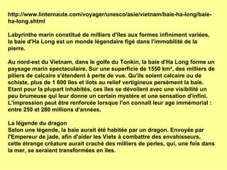 http://www.linternaute.com/voyager/unesco/asie/vietnam/baie-ha-long/baie-ha-long.shtml Labyrinthe marin constitué de milliers d'îles aux formes infiniment variées, la baie d'Ha Long est un monde légendaire figé dans l'immobilité de la pierre. Au nord-est du Vietnam, dans le golfe du Tonkin, la baie d'Ha Long forme un paysage marin spectaculaire. Sur une superficie de 1550 km², des milliers de piliers de calcaire s'étendent à perte de vue. Qu'ils soient calcaire ou de schiste, plus de 1 600 îles et ilots au relief vertigineux persèment la baie. Etant pour la plupart inhabités, ces îles se dévoilent avec une visibilité un peu brumeuse qui leur donne un certain mystère et une sensation d'infini. L'impression peut être renforcée lorsque l'on connaît leur age immémorial : entre 250 et 280 millions d'années.  La légende du dragon  Selon une légende, la baie aurait été habitée par un dragon. Envoyée par l'Empereur de jade, afin d'aider les Viets à combattre des envahisseurs, cette étrange créature aurait craché des milliers de perles, qui, une fois dans la mer, se seraient transformées en îles.  