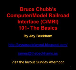 Bruce Chubb’s
Computer/Model Railroad
Interface (C/MRI)
101- The Basics
By Jay Beckham
http://jaysoscalelayout.blogspot.com/
james@thebeckhams.us
Visit the layout Sunday Afternoon
1
 