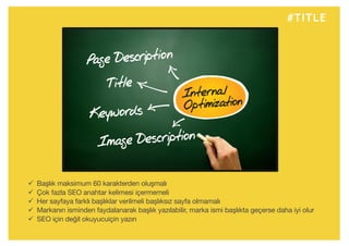 #TITLE
ü Başlık maksimum 60 karakterden oluşmalı
ü Çok fazla SEO anahtar kelimesi içermemeli
ü Her sayfaya farklı başlıklar verilmeli başlıksız sayfa olmamalı
ü Markanın isminden faydalanarak başlık yazılabilir, marka ismi başlıkta geçerse daha iyi olur
ü SEO için değil okuyucuiçin yazın
 
