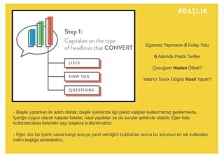 #BAŞLIK
- Başlık yazarken ilk adım olarak; başlık içerisinde ilgi çekici kalıplar kullanmamız gerekmekte.
İçeriğe uygun olarak kalıplar listeler, nasıl yapılırlar ya da sorular şeklinde olabilir. Eğer liste
kullanılacaksa listedeki sayı başlıkta kullanılmalıdır.
- Eğer düz bir içerik varsa hangi soruya yanıt verdiğini bulduktan sonra bu sorunun en sık kullanılan
halini başlığa aktarabiliriz.
Egzersiz Yapmanın 5 Kolay Yolu
6 Adımda Pratik Tarifler
Çocuğum Neden Öfkeli?
Yalancı Tavuk Göğsü Nasıl Yapılır?
 