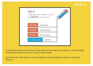 #BAŞLIK
Hedef kitlenize göre kelimeler seçin. Hedef kitlenizin yaş ortalaması, cinsiyeti vb. etkenler başlığı
okuduklarında tıklama oranına en çok etki edecek şeydir.
Genel kelimeler, farklı kelimeler ve duygusallığı bir araya topladığınızda doğru bir başlık elde
edersiniz.
 