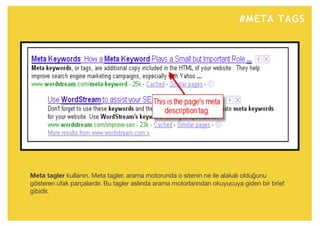 #META TAGS
Meta tagler kullanın. Meta tagler, arama motorunda o sitenin ne ile alakalı olduğunu
gösteren ufak parçalardır. Bu tagler aslında arama motorlarından okuyucuya giden bir brief
gibidir.
 