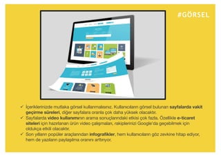 #GÖRSEL
ü İçeriklerinizde mutlaka görsel kullanmalısınız. Kullanıcıların görsel bulunan sayfalarda vakit
geçirme süreleri, diğer sayfalara oranla çok daha yüksek olacaktır.
ü Sayfalarda video kullanımının arama sonuçlarındaki etkisi çok fazla. Özellikle e-ticaret
siteleri için hazırlanan ürün video çalışmaları, rakiplerinizi Google’da geçebilmek için
oldukça etkili olacaktır.
ü Son yılların popüler araçlarından infografikler, hem kullanıcıların göz zevkine hitap ediyor,
hem de yazıların paylaşılma oranını arttırıyor.
 