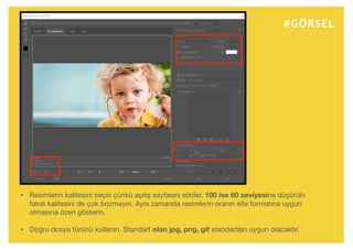#GÖRSEL
• Resimlerin kalitesini seçin çünkü açılış sayfasını etkiler. 100 ise 60 seviyesine düşürüln
fakat kalitesini de çok bozmayın. Aynı zamanda resimlerin oranın site formatına uygun
olmasına özen gösterin.
• Doğru dosya türünü kullanın. Standart olan jpg, png, gif standartları uygun olacaktır.
 