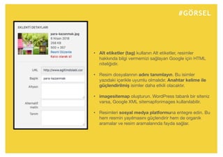 #GÖRSEL
• Alt etiketler (tag) kullanın Alt etiketler, resimler
hakkında bilgi vermemizi sağlayan Google için HTML
niteliğidir.
• Resim dosyalarının adını tanımlayın. Bu isimler
yazıdaki içerikle uyumlu olmalıdır. Anahtar kelime ile
güçlendirilmiş isimler daha etkili olacaktır.
• imagesitemap oluşturun. WordPress tabanlı bir siteniz
varsa, Google XML sitemapforimages kullanılabilir.
• Resimleri sosyal medya platformuna entegre edin. Bu
hem resmin yayılmasını güçlendirir hem de organik
aramalar ve resim aramalarında fayda sağlar.
 