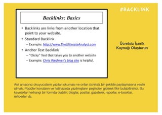 #BACKLINK
Asıl amacınız okuyucuların yazıları okuması ve onları ücretsiz bir şekilde paylaşmasına vesile
olmak. Popüler konuların ve halihazırda yazılmışların peşinden giderek fikir bulabilirsiniz. Bu
kaynaklar herhangi bir formda olabilir; bloglar, postlar, gazeteler, raporlar, e-booklar,
rehberler vb.
Ücretsiz İçerik
Kaynağı Oluşturun
 