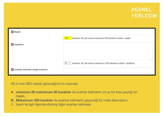 #GENEL
YERLEŞİM
All-in-one SEO olarak göreceğimiz bu kısımda;
A. minimum 28 maksimum 60 karakter ile anahtar kelimenin en az bir kere geçtiği bir
başlık,
B. Maksimum 320 karakter ile anahtar kelimenin geçeceği bir meta description,
C. İçerik ile ilgili ilişkinlendirilmiş diğer anahtar kelimeler
 