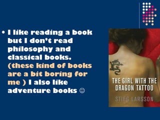 I like reading a book but I don’t read philosophy and classical books.  (these kind of books are a bit boring for me )  I also like adventure books   