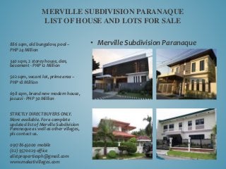 • Merville Subdivision Paranaque
MERVILLE SUBDIVISION PARANAQUE
LIST OF HOUSE AND LOTS FOR SALE
886 sqm, old bungalow, pool –
PHP 24 Million
340 sqm, 2 storey house, den,
basement - PHP 12 Million
502 sqm, vacant lot, prime area –
PHP 18 Million
698 sqm, brand new modern house,
jacuzzi - PHP 30 Million
STRICTLY DIRECT BUYERS ONLY.
More available. For a complete
updated list of Merville Subdivision
Paranaque as well as other villages,
pls contact us.
09178645000 mobile
(02) 9570029 office
alistpropertiesph@gmail.com
www.makativillages.com
 