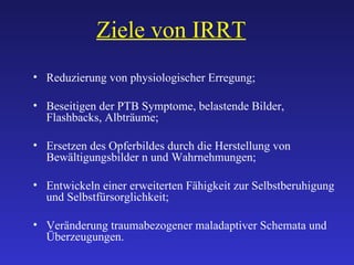Ziele von IRRT Reduzierung von physiologischer Erregung; Beseitigen der PTB Symptome, belastende Bilder,  Flashbacks, Albträume; Ersetzen des Opferbildes durch die Herstellung von Bewältigungsbilder n und Wahrnehmungen; Entwickeln einer erweiterten Fähigkeit zur Selbstberuhigung und Selbstfürsorglichkeit; Veränderung traumabezogener maladaptiver Schemata und Überzeugungen. 