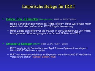 Empirische Belege für IRRT Dancu, Foa, & Smucker   (Temple Univ.)  IRRT vs. PE/SIT (1993) Beide Behandlungen waren bei PTBS effektiv, IRRT war etwas mehr effektiv bei allen außer einer PTBS Ergebnismessung IRRT zeigte sich effektiver als PE/SIT in der Modifizierung von PTBS-bezogenenen Überzeugungen von Schuld, Scham und Wut. Smucker & Kollegen   (MCW)  IRRT vs. PE (1997 – 2007) IRRT wurde für die Behandlung von Typ I Trauma Opfern mit vorwiegend Nicht-ANGST Gefühlen adaptiert IRRT war konsistent effektiver als Exposition wenn Nicht-ANGST Gefühle im Vordergrund stehen  (Schuld, Scham, Wut)     