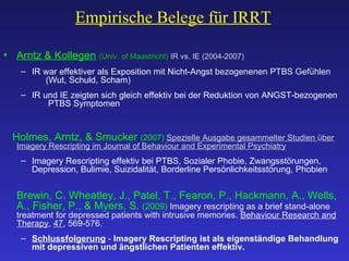 Empirische Belege für IRRT Arntz & Kollegen   (Univ. of Maastricht)  IR vs. IE (2004-2007) IR war effektiver als Exposition mit Nicht-Angst  bezogenenen PTBS Gefühlen    ( Wut, Schuld, Scham ) IR und IE zeigten sich gleich effektiv bei der Reduktion von ANGST-bezogenen    PTBS Symptomen Holmes, Arntz, & Smucker  (2007)  Spezielle Ausgabe gesammelter Studien  ü ber Imagery Rescripting im Journal of Behaviour and Experimental Psychiatry Imagery Rescripting effektiv bei PTBS, Sozialer Phobie, Zwangsstörungen, Depression, Bulimie, Suizidalität, Borderline Persönlichkeitsstörung, Phobien Brewin, C. Wheatley, J., Patel, T., Fearon, P., Hackmann, A., Wells, A., Fisher, P., & Myers, S.  (2009)  Imagery rescripting as a brief stand-alone treatment for depressed patients with intrusive memories.  Behaviour Research and Therapy ,  47 , 569-576. Schlussfolgerung   -  Imagery Rescripting ist als eigenständige Behandlung mit depressiven und ängstlichen Patienten effektiv. 