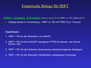 Empirische Belege für IRRT   Hoffert, Langkass, & Smucker   (Modum Bad Klinik)  IRRT vs. PE (2008-2011) 3-jähige Studie in Vorbereitung -- IRRT vs. PE mit PTBS (Typ I Trauma)  Hypothesen : 1.  IRRT = PE  bei der Reduktion von ANGST 2.  IRRT > PE mit Nicht-ANGST bezogenen PTSD Emotionen, wie Schuld, Scham, Wut 3.  IRRT > PE mit dem Erlernen /Anwendung selbst-beruhigender Strategien 4.  IRRT > PE mit der Reduktion /Modifikation maladaptiver Schemata 