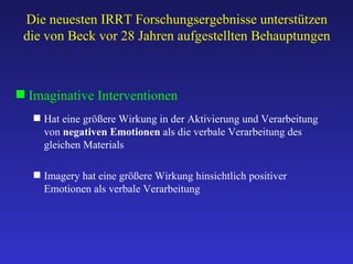 Die neuesten IRRT Forschungsergebnisse unterstützen die von Beck vor 28 Jahren aufgestellten Behauptungen Imaginative Interventionen Hat eine größere Wirkung in der Aktivierung und Verarbeitung von  negativen Emotionen  als die verbale Verarbeitung des gleichen Materials Imagery hat eine größere Wirkung hinsichtlich positiver Emotionen als verbale Verarbeitung 