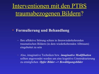 Interventionen mit den PTBS traumabezogenen Bildern ? Formulierung und Behandlung Ihre affektive Störung schien in ihrenwiederkehrenden  traumatischen Bildern (in dem wiederkehrenden Albtraum) eingebettet zu sein Also, imaginative Techniken bzw.  imaginative Modifikation  sollten angewendet werden um eine kognitive Umstrukturierung zu ermöglichen  Opfer Bilder --> Bewältigungsbilder 