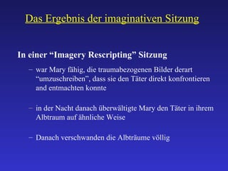 Das Ergebnis der imaginativen Sitzung In einer “Imagery Rescripting” Sitzung war Mary fähig, die traumabezogenen Bilder derart “umzuschreiben”, dass sie den Täter direkt konfrontieren and entmachten konnte in der Nacht danach überwältigte Mary den Täter in ihrem Albtraum auf ähnliche Weise Danach verschwanden die Albträume völlig 