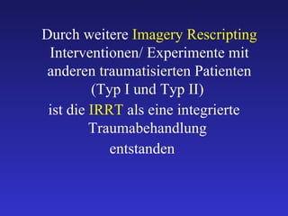 Durch weitere  Imagery Rescripting  Interventionen/ Experimente mit anderen traumatisierten Patienten (Typ I und Typ II)  ist die  IRRT   als eine integrierte Traumabehandlung  entstanden  