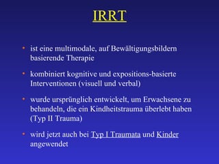 IRRT ist eine multimodale, auf Bewältigungsbildern basierende Therapie kombiniert kognitive und expositions-basierte Interventionen (visuell und verbal) wurde ursprünglich entwickelt, um Erwachsene zu behandeln, die ein Kindheitstrauma überlebt haben  (Typ II Trauma) wird jetzt auch bei  Typ I Traumata  und  Kinder  angewendet 
