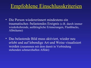 Empfohlene Einschlusskriterien Die Person wiedererinnert mindestens ein traumatisches /belastendes Ereignis  (z.B. durch immer wiederkehrende, aufdringliche Erinnerungen, Flashbacks, Albträume) Das belastende Bild muss aktiviert, wieder neu erlebt und auf lebendige Art und Weise visualisiert werden  (zusammen mit dem damit in Verbindung stehenden schmerzhaften Affekt) 