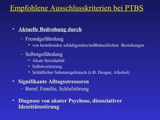 Empfohlene Ausschlusskriterien bei PTBS Aktuelle Bedrohung durch Fremdgefährdung von bestehenden schädigenden/mißbräuchlichen  Beziehungen Selbstgefährdung Akute Suizidalität Selbstverletzung Schädlicher Substanzgebrauch (z.B. Drogen, Alkohol) Signifikante Alltagsstressoren  Beruf, Familie, Schlafstörung Diagnose von akuter Psychose, dissoziativer Identitätsstörung 