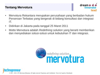 © 2011 – 2015 , PT. Mervotura Rekantara. All rights reserved. Proprietary and Confidential - Not to be Copied or Distributed.
Tentang MervoturaTentang Mervotura
• Mervotura Rekantara merupakan perusahaan yang berbadan hukum
Perseroan Terbatas yang bergerak di bidang konsultasi dan integrasi
IT.
• Didirikan di Jakarta pada tanggal 25 Maret 2011
• Motto Mervotura adalah Redefining solution yang berarti memberikan
dan menyediakan solusi-solusi untuk kebutuhan IT dan integrasi.
 