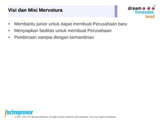 © 2011 – 2015 , PT. Mervotura Rekantara. All rights reserved. Proprietary and Confidential - Not to be Copied or Distributed.
Visi dan Misi MervoturaVisi dan Misi Mervotura
• Membantu junior untuk dapat membuat Perusahaan baru
• Menyiapkan fasilitas untuk membuat Perusahaan
• Pembinaan sampai dengan kemandirian
 