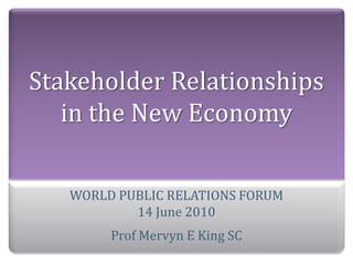 Stakeholder Relationships 
   in the New Economy

   WORLD PUBLIC RELATIONS FORUM
           14 June 2010
        Prof Mervyn E King SC
 