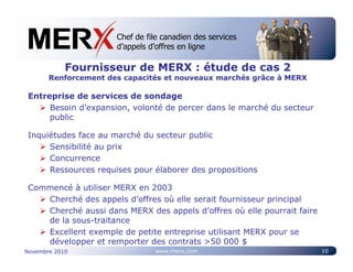 Chef de file canadien des services
                      Canada’s leading e-tendering service
                      d’appels d’offres en ligne

            Fournisseur de MERX : étude de cas 2
       Renforcement des capacités et nouveaux marchés grâce à MERX

 Entreprise de services de sondage
      Besoin d’expansion, volonté de percer dans le marché du secteur
      public

 Inquiétudes face au marché du secteur public
      Sensibilité au prix
      Concurrence
      Ressources requises pour élaborer des propositions

 Commencé à utiliser MERX en 2003
    Cherché des appels d’offres où elle serait fournisseur principal
    Cherché aussi dans MERX des appels d’offres où elle pourrait faire
    de la sous-traitance
    Excellent exemple de petite entreprise utilisant MERX pour se
    développer et remporter des contrats >50 000 $
Novembre 2010                   www.merx.com                             10
 