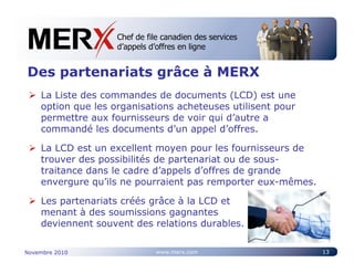 Chef de file canadien des services
                    Canada’s leading e-tendering service
                    d’appels d’offres en ligne


Des partenariats grâce à MERX
    La Liste des commandes de documents (LCD) est une
    option que les organisations acheteuses utilisent pour
    permettre aux fournisseurs de voir qui d’autre a
    commandé les documents d’un appel d’offres.

    La LCD est un excellent moyen pour les fournisseurs de
    trouver des possibilités de partenariat ou de sous-
    traitance dans le cadre d’appels d’offres de grande
    envergure qu’ils ne pourraient pas remporter eux-mêmes.

    Les partenariats créés grâce à la LCD et
    menant à des soumissions gagnantes
    deviennent souvent des relations durables.

Novembre 2010                 www.merx.com                    13
 