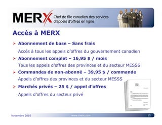 Chef de file canadien des services
                     Canada’s leading e-tendering service
                     d’appels d’offres en ligne


Accès à MERX
    Abonnement de base – Sans frais
    Accès à tous les appels d’offres du gouvernement canadien
    Abonnement complet – 16,95 $ / mois
    Tous les appels d’offres des provinces et du secteur MESSS
    Commandes de non-abonné – 39,95 $ / commande
    Appels d’offres des provinces et du secteur MESSS
    Marchés privés – 25 $ / appel d’offres
    Appels d’offres du secteur privé




Novembre 2010                  www.merx.com                      15
 