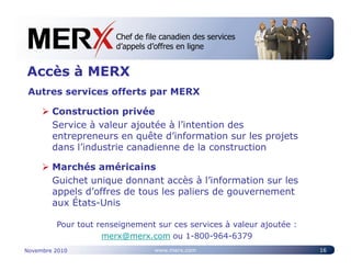 Chef de file canadien des services
                       Canada’s leading e-tendering service
                       d’appels d’offres en ligne


Accès à MERX
 Autres services offerts par MERX

        Construction privée
        Service à valeur ajoutée à l’intention des
        entrepreneurs en quête d’information sur les projets
        dans l’industrie canadienne de la construction

        Marchés américains
        Guichet unique donnant accès à l’information sur les
        appels d’offres de tous les paliers de gouvernement
        aux États-Unis

         Pour tout renseignement sur ces services à valeur ajoutée :
                    merx@merx.com ou 1-800-964-6379
Novembre 2010                    www.merx.com                          16
 