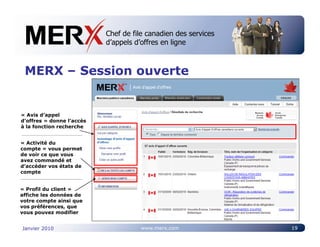 Chef de file canadien des services
                           Canada’s leading e-tendering service
                           d’appels d’offres en ligne



 MERX – Session ouverte


« Avis d’appel
d’offres » donne l’accès
à la fonction recherche


« Activité du
compte » vous permet
de voir ce que vous
avez commandé et
d’accéder vos états de
compte


« Profil du client »
affiche les données de
votre compte ainsi que
vos préférences, que
vous pouvez modifier


Janvier 2010                         www.merx.com                 19
 