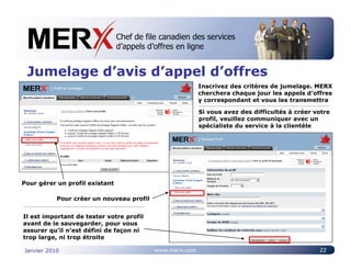 Chef de file canadien des services
                                Canada’s leading e-tendering service
                                d’appels d’offres en ligne


 Jumelage d’avis d’appel d’offres
                                                         Inscrivez des critères de jumelage. MERX
                                                         cherchera chaque jour les appels d’offres
                                                         y correspondant et vous les transmettra

                                                         Si vous avez des difficultés à créer votre
                                                         profil, veuillez communiquer avec un
                                                         spécialiste du service à la clientèle




Pour gérer un profil existant

           Pour créer un nouveau profil


Il est important de tester votre profil
avant de le sauvegarder, pour vous
assurer qu’il n’est défini de façon ni
trop large, ni trop étroite

Janvier 2010                              www.merx.com                                         22
 