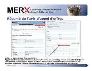Chef de file canadien des services
                             Canada’s leading e-tendering service
                             d’appels d’offres en ligne


  Résumé de l’avis d’appel d’offres




Liste des commandes de documents :
Appels d’offres du Gouvernement du Canada - tous les abonnés peuvent consulter le liste des
commandes de documents appels d’offres. Provinciaux ou secteur MESSS seulement les
abonnés au service complet peuvent consulter la liste des commandes de documents.
 Janvier 2010                           www.merx.com                                      23
 