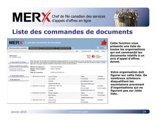 Chef de file canadien des services
                    Canada’s leading e-tendering service
                    d’appels d’offres en ligne


Liste des commandes de documents
                                                                       Cette fonction vous
                                                                       présente une liste de
                                                                       toutes les organisations
                                                                       qui ont commandé les
                                                                       documents relatifs à un
                                                                       avis d’appel d’offres
                                                                       donné.



                                                                       Votre organisation doit
               Lynn’s Flowers
                                                                       figurer sur cette liste. De
               Lynn Smith                                              nombreux acheteurs
                                                lynn@flowers.com
                                                                       disqualifient les
               Construction Tools Inc.
                                                                       soumissions provenant
               Kris Bradley                                            d’organisations qui ne
                                                kris@construction.ca
                                                                       figurent pas sur cette
               Hockey Supplies
               Rick Johnson
                                                                       liste.
                                                rick@hockeys.com

               Levac Paving
               Audra Levac




Janvier 2010                             www.merx.com                                          24
 