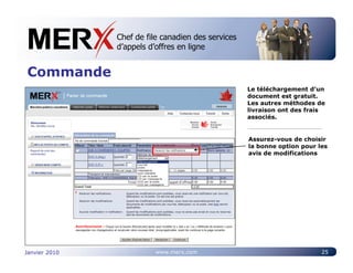 Chef de file canadien des services
               Canada’s leading e-tendering service
               d’appels d’offres en ligne


Commande
                                                  Le téléchargement d’un
                                                  document est gratuit.
                                                  Les autres méthodes de
                                                  livraison ont des frais
                                                  associés.


                                                  Assurez-vous de choisir
                                                  la bonne option pour les
                                                  avis de modifications




Janvier 2010             www.merx.com                                   25
 