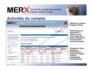 Chef de file canadien des services
               Canada’s leading e-tendering service
               d’appels d’offres en ligne


Activités du compte
                                                      Affichez le résumé
                                                      d’appel d’offres


                                                      Téléchargez les
                                                      documents –
                                                      même si vous
                                                      avez choisi une
                                                      autre méthode de
                                                      livraison dans
                                                      votre commande



                                                      Changez le choix
                                                      quant aux
                                                      modifications
                                                      visant des appels
                                                      d’offres
                                                      commandés
                                                      précédemment


Janvier 2010             www.merx.com                                26
 