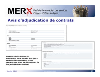 Chef de file canadien des services
                             Canada’s leading e-tendering service
                             d’appels d’offres en ligne


 Avis d’adjudication de contrats




Lorsque l’information est
disponible, vous pouvez voir qui a
remporté un contrat et, dans
certains cas, quel est le montant de
l’adjudication de contrat



Janvier 2010                           www.merx.com                 27
 