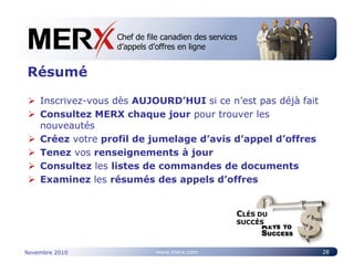 Chef de file canadien des services
                   Canada’s leading e-tendering service
                   d’appels d’offres en ligne


Résumé

    Inscrivez-vous dès AUJOURD’HUI si ce n’est pas déjà fait
    Consultez MERX chaque jour pour trouver les
    nouveautés
    Créez votre profil de jumelage d’avis d’appel d’offres
    Tenez vos renseignements à jour
    Consultez les listes de commandes de documents
    Examinez les résumés des appels d’offres


                                                  CLÉS DU
                                                  SUCCÈS



Novembre 2010                www.merx.com                      28
 