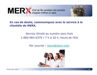 Chef de file canadien des services
                        Canada’s leading e-tendering service
                        d’appels d’offres en ligne



   En cas de doute, communiquez avec le service à la
   clientèle de MERX.


                   Service illimité au numéro sans frais
                1-800-964-6379 / 7 h à 20 h, heure de l’Est


                      Par courriel : merx@merx.com




Novembre 2010                     www.merx.com                 29
 